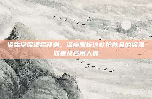 资生堂保湿霜评测，深度解析这款护肤品的保湿效果及适用人群
