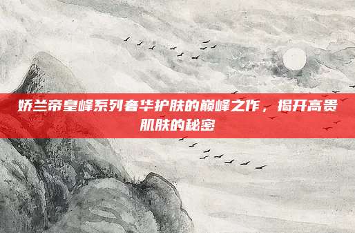 娇兰帝皇峰系列奢华护肤的巅峰之作，揭开高贵肌肤的秘密