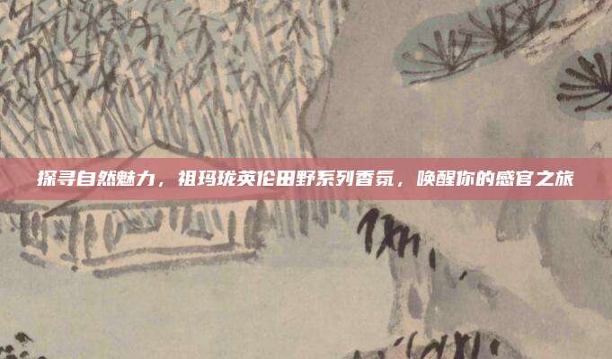 探寻自然魅力,祖玛珑英伦田野系列香氛,唤醒你的感官之旅