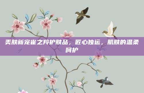 美肤新宠雀之羚护肤品，匠心独运，肌肤的温柔呵护