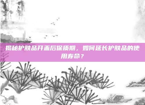 揭秘护肤品开盖后保质期，如何延长护肤品的使用寿命？