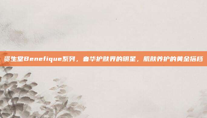 资生堂Benefique系列,奢华护肤界的明星,肌肤养护的黄金搭档