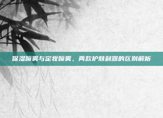 保湿喷雾与定妆喷雾，两款护肤利器的区别解析