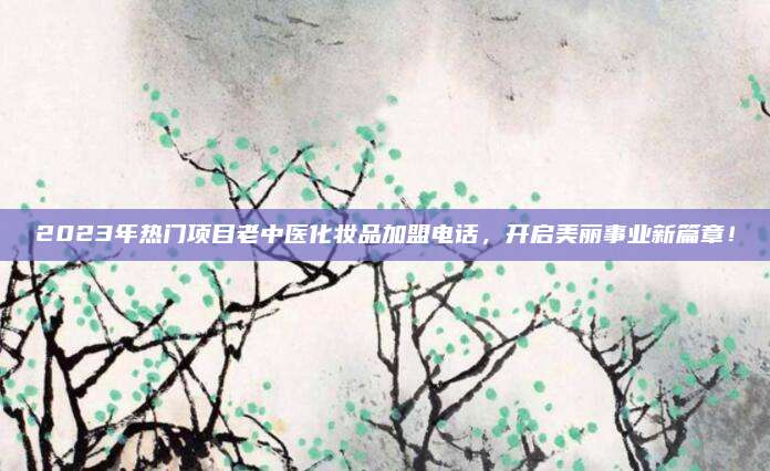 2023年热门项目老中医化妆品加盟电话，开启美丽事业新篇章！