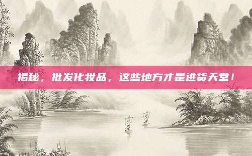 揭秘，批发化妆品，这些地方才是进货天堂！
