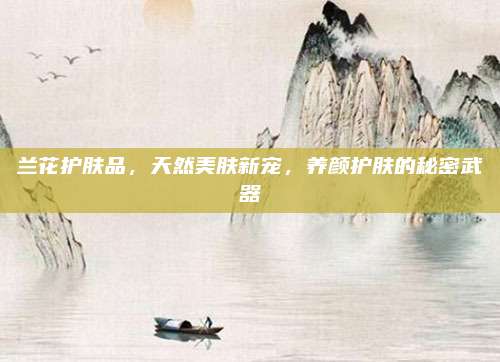 兰花护肤品，天然美肤新宠，养颜护肤的秘密武器
