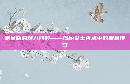 黑色瓶身魅力四射——揭秘女士香水中的黑色传奇