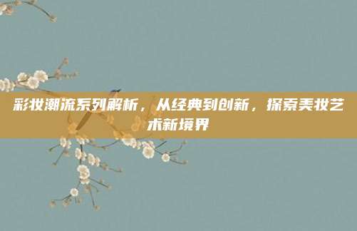 彩妆潮流系列解析，从经典到创新，探索美妆艺术新境界