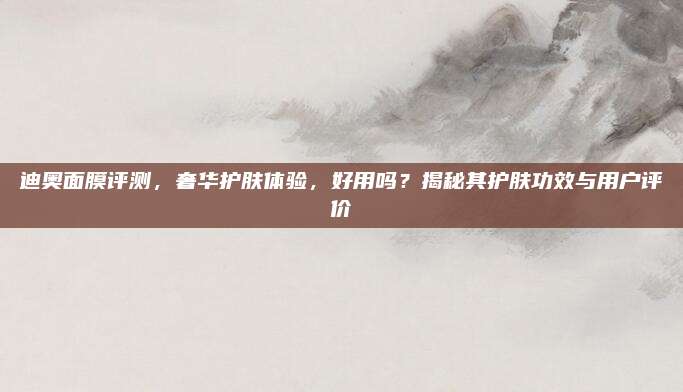 迪奥面膜评测，奢华护肤体验，好用吗？揭秘其护肤功效与用户评价