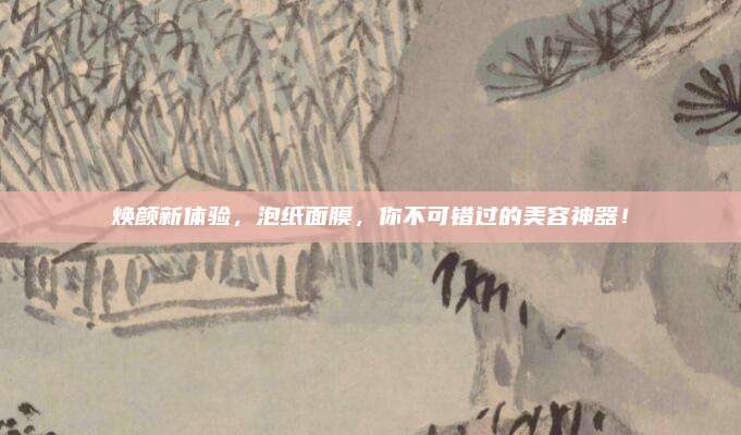 焕颜新体验，泡纸面膜，你不可错过的美容神器！