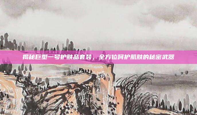 揭秘巨型一号护肤品套装，全方位呵护肌肤的秘密武器