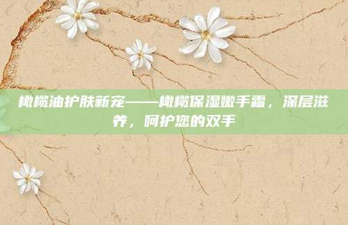 橄榄油护肤新宠——橄榄保湿嫩手霜，深层滋养，呵护您的双手
