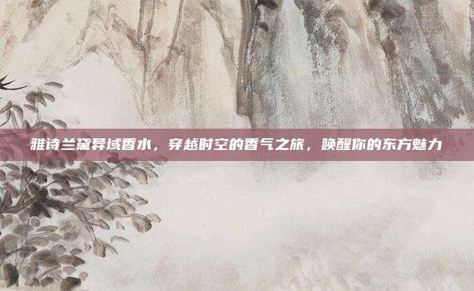 雅诗兰黛异域香水，穿越时空的香气之旅，唤醒你的东方魅力