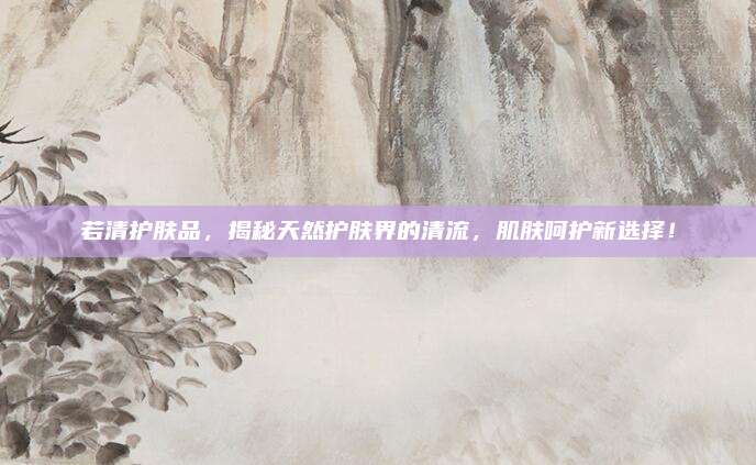 若清护肤品，揭秘天然护肤界的清流，肌肤呵护新选择！