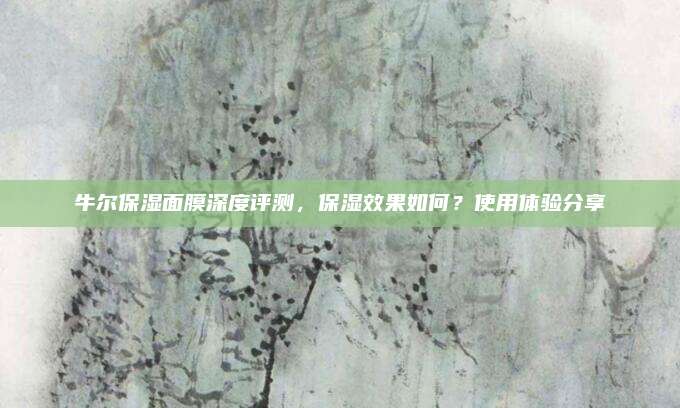 牛尔保湿面膜深度评测，保湿效果如何？使用体验分享