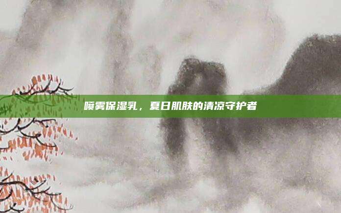 喷雾保湿乳，夏日肌肤的清凉守护者