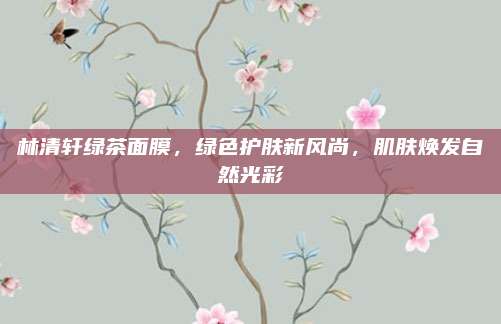 林清轩绿茶面膜，绿色护肤新风尚，肌肤焕发自然光彩