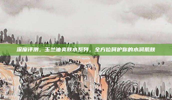 深度评测,玉兰油爽肤水系列,全方位呵护你的水润肌肤