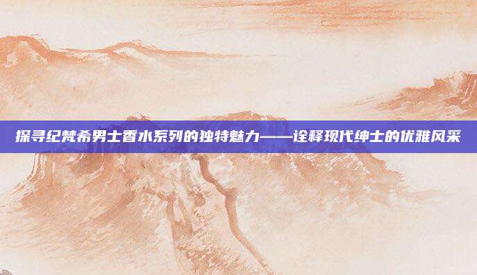 探寻纪梵希男士香水系列的独特魅力——诠释现代绅士的优雅风采