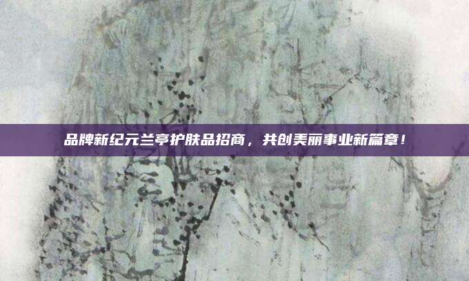 品牌新纪元兰亭护肤品招商，共创美丽事业新篇章！