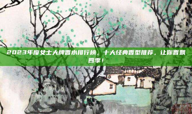 2023年度女士大牌香水排行榜,十大经典香型推荐,让你香飘四季!