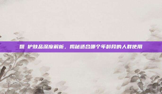 馥珮护肤品深度解析，揭秘适合哪个年龄段的人群使用