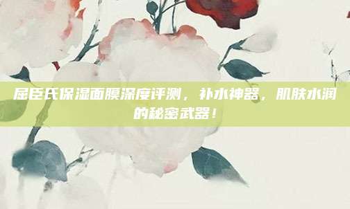 屈臣氏保湿面膜深度评测，补水神器，肌肤水润的秘密武器！