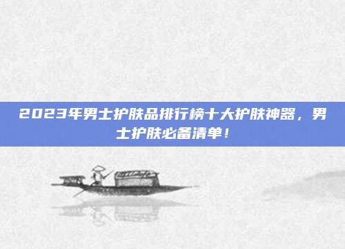 2023年男士护肤品排行榜十大护肤神器,男士护肤必备清单!