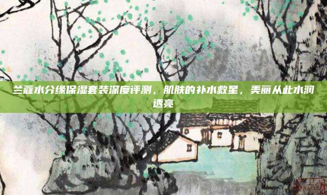 兰蔻水分缘保湿套装深度评测，肌肤的补水救星，美丽从此水润透亮