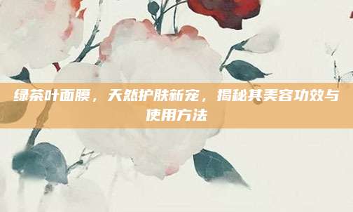 绿茶叶面膜，天然护肤新宠，揭秘其美容功效与使用方法
