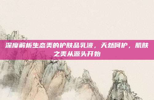 深度解析生态美的护肤品乳液,天然呵护,肌肤之美从源头开始