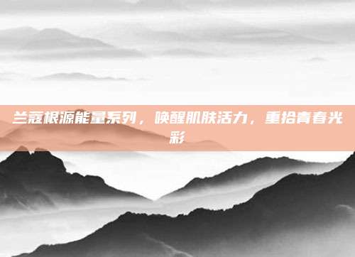 兰蔻根源能量系列,唤醒肌肤活力,重拾青春光彩