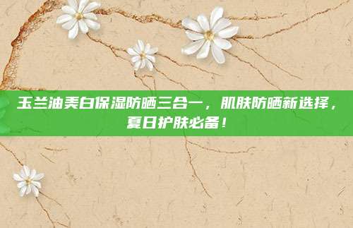 玉兰油美白保湿防晒三合一，肌肤防晒新选择，夏日护肤必备！