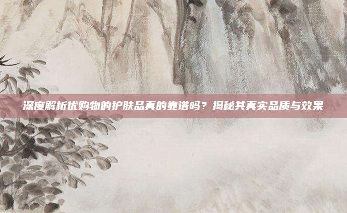 深度解析优购物的护肤品真的靠谱吗？揭秘其真实品质与效果