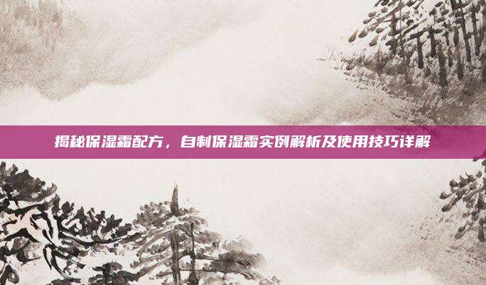揭秘保湿霜配方,自制保湿霜实例解析及使用技巧详解