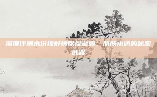 深度评测水份缘舒缓保湿凝露，肌肤水润的秘密武器