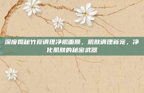 深度揭秘竹炭调理净肌面膜，肌肤调理新宠，净化肌肤的秘密武器