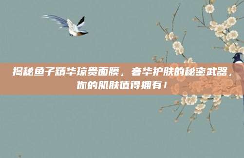 揭秘鱼子精华琼贵面膜，奢华护肤的秘密武器，你的肌肤值得拥有！