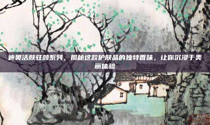 迪奥活肤驻颜系列，揭秘这款护肤品的独特香味，让你沉浸于美丽体验