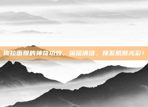 撕拉面膜的神奇功效，深层清洁，焕发肌肤光彩！