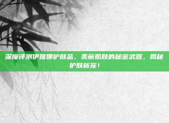 深度评测伊雅娜护肤品，美丽肌肤的秘密武器，揭秘护肤新宠！