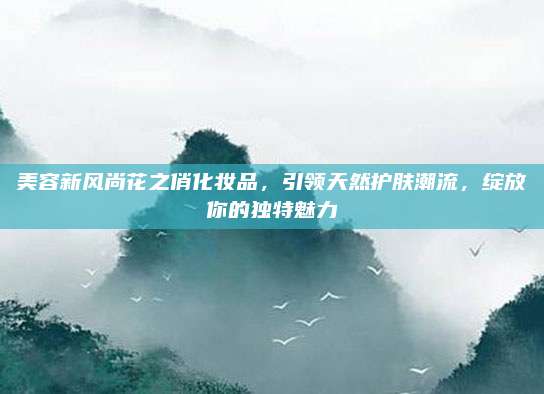美容新风尚花之俏化妆品，引领天然护肤潮流，绽放你的独特魅力
