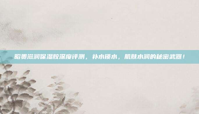 昭贵滋润保湿胶深度评测，补水锁水，肌肤水润的秘密武器！