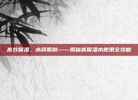 高效保湿，水润肌肤——揭秘高保湿水使用全攻略