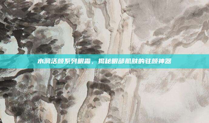 水润活颜系列眼霜，揭秘眼部肌肤的驻颜神器