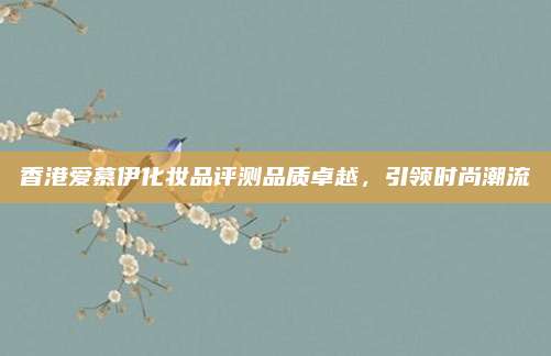 香港爱慕伊化妆品评测品质卓越,引领时尚潮流