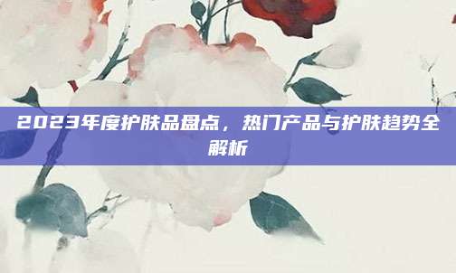 2023年度护肤品盘点，热门产品与护肤趋势全解析