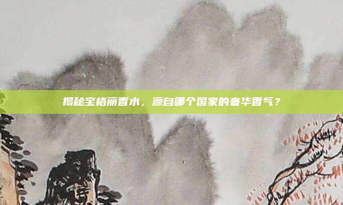 揭秘宝格丽香水，源自哪个国家的奢华香气？