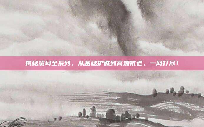 揭秘黛珂全系列,从基础护肤到高端抗老,一网打尽!