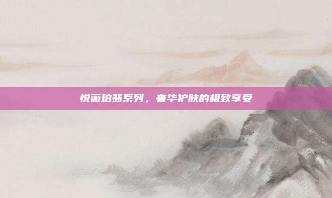 悦薇珀翡系列,奢华护肤的极致享受